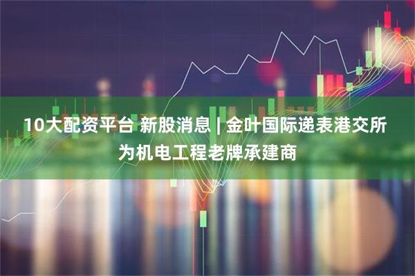 10大配资平台 新股消息 | 金叶国际递表港交所 为机电工程老牌承建商