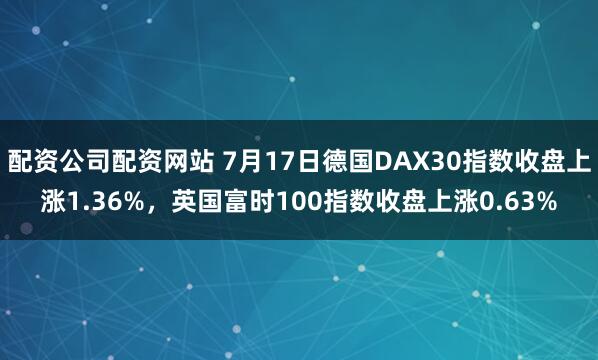 配资公司配资网站 7月17日德国DAX30指数收盘上涨1.36%，英国富时100指数收盘上涨0.63%
