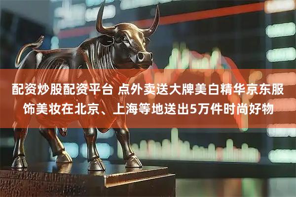 配资炒股配资平台 点外卖送大牌美白精华京东服饰美妆在北京、上海等地送出5万件时尚好物
