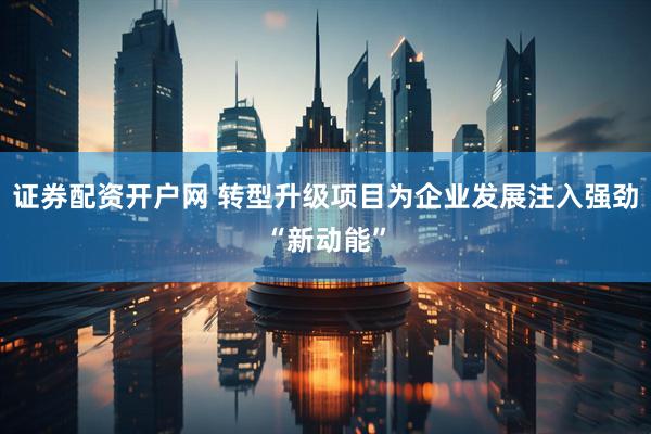 证券配资开户网 转型升级项目为企业发展注入强劲“新动能”