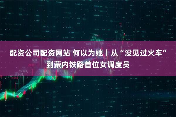配资公司配资网站 何以为她丨从“没见过火车”到蒙内铁路首位女调度员