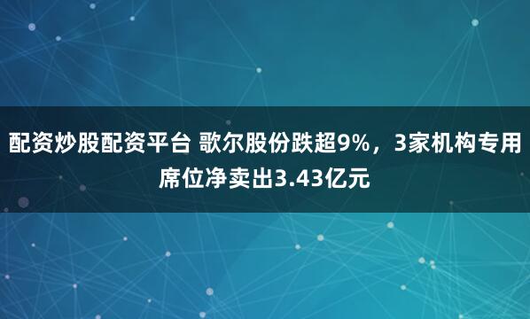 配资炒股配资平台 歌尔股份跌超9%，3家机构专用席位净卖出3.43亿元