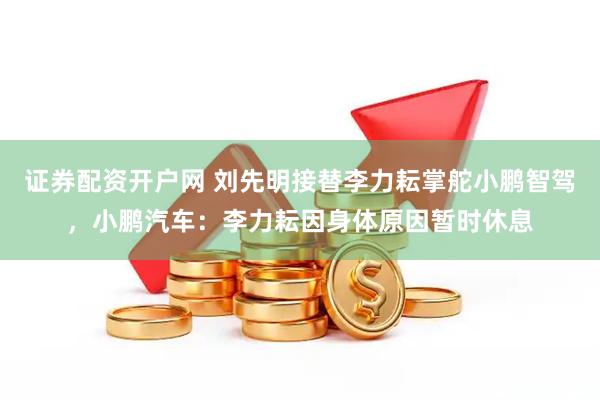 证券配资开户网 刘先明接替李力耘掌舵小鹏智驾，小鹏汽车：李力耘因身体原因暂时休息