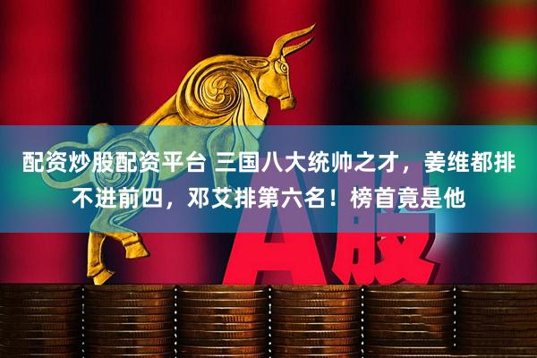配资炒股配资平台 三国八大统帅之才，姜维都排不进前四，邓艾排第六名！榜首竟是他