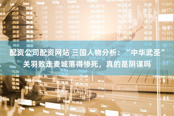 配资公司配资网站 三国人物分析：“中华武圣”关羽败走麦城落得惨死，真的是阴谋吗