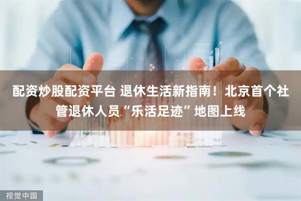 配资炒股配资平台 退休生活新指南！北京首个社管退休人员“乐活足迹”地图上线