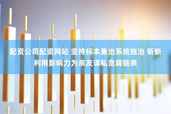 配资公司配资网站 坚持标本兼治系统施治 斩断利用影响力为亲友谋私贪腐链条