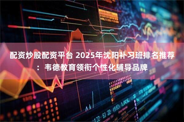 配资炒股配资平台 2025年沈阳补习班排名推荐：韦德教育领衔个性化辅导品牌