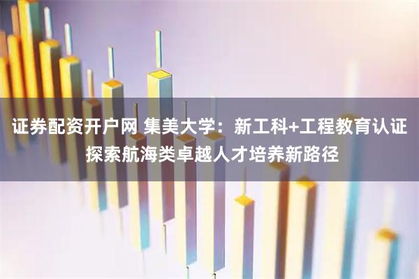 证券配资开户网 集美大学：新工科+工程教育认证 探索航海类卓越人才培养新路径