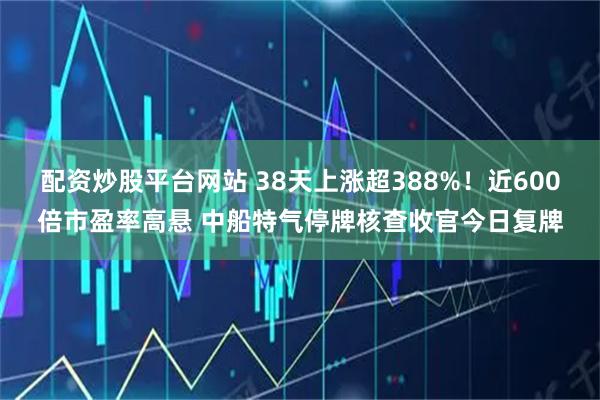 配资炒股平台网站 38天上涨超388%！近600倍市盈率高悬 中船特气停牌核查收官今日复牌