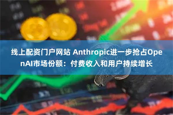 线上配资门户网站 Anthropic进一步抢占OpenAI市场份额：付费收入和用户持续增长