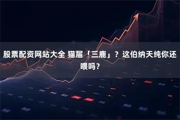 股票配资网站大全 猫届「三鹿」？这伯纳天纯你还喂吗？