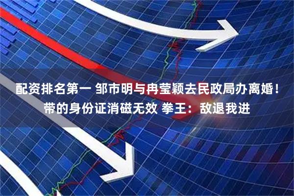 配资排名第一 邹市明与冉莹颖去民政局办离婚！带的身份证消磁无效 拳王：敌退我进