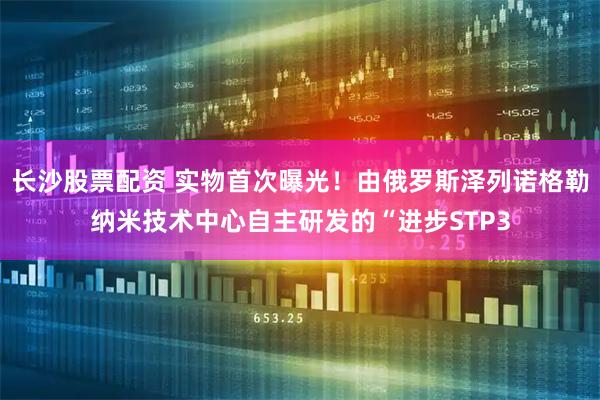 长沙股票配资 实物首次曝光！由俄罗斯泽列诺格勒纳米技术中心自主研发的“进步STP3