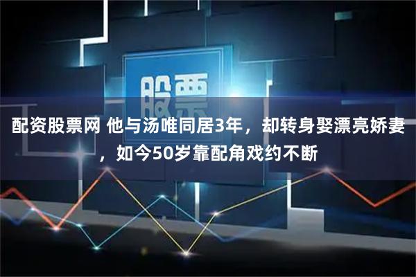 配资股票网 他与汤唯同居3年，却转身娶漂亮娇妻，如今50岁靠配角戏约不断
